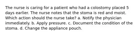 The nurse is caring for a patient who had a colostomy placed 5 days earlier. The nurse notes that the stoma is red and moist. Which action should the nurse take? a. Notify the physician immediately. b. Apply pressure. c. Document the condition of the stoma. d. Change the appliance pouch.