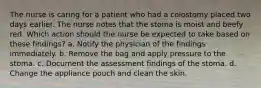 The nurse is caring for a patient who had a colostomy placed two days earlier. The nurse notes that the stoma is moist and beefy red. Which action should the nurse be expected to take based on these findings? a. Notify the physician of the findings immediately. b. Remove the bag and apply pressure to the stoma. c. Document the assessment findings of the stoma. d. Change the appliance pouch and clean the skin.