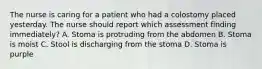 The nurse is caring for a patient who had a colostomy placed yesterday. The nurse should report which assessment finding immediately? A. Stoma is protruding from the abdomen B. Stoma is moist C. Stool is discharging from the stoma D. Stoma is purple