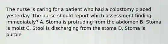 The nurse is caring for a patient who had a colostomy placed yesterday. The nurse should report which assessment finding immediately? A. Stoma is protruding from the abdomen B. Stoma is moist C. Stool is discharging from the stoma D. Stoma is purple