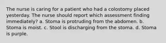 The nurse is caring for a patient who had a colostomy placed yesterday. The nurse should report which assessment finding immediately? a. Stoma is protruding from the abdomen. b. Stoma is moist. c. Stool is discharging from the stoma. d. Stoma is purple.