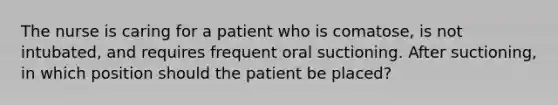 The nurse is caring for a patient who is comatose, is not intubated, and requires frequent oral suctioning. After suctioning, in which position should the patient be placed?