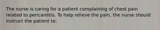 The nurse is caring for a patient complaining of chest pain related to pericarditis. To help relieve the pain, the nurse should instruct the patient to: