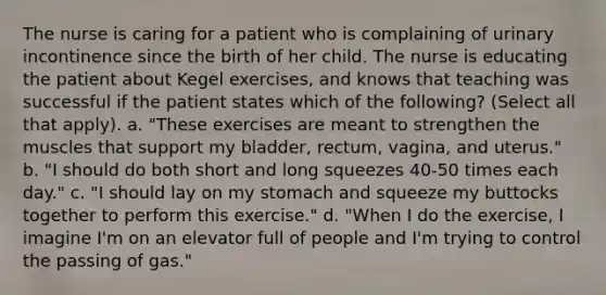 The nurse is caring for a patient who is complaining of urinary incontinence since the birth of her child. The nurse is educating the patient about Kegel exercises, and knows that teaching was successful if the patient states which of the following? (Select all that apply). a. "These exercises are meant to strengthen the muscles that support my bladder, rectum, vagina, and uterus." b. "I should do both short and long squeezes 40-50 times each day." c. "I should lay on my stomach and squeeze my buttocks together to perform this exercise." d. "When I do the exercise, I imagine I'm on an elevator full of people and I'm trying to control the passing of gas."