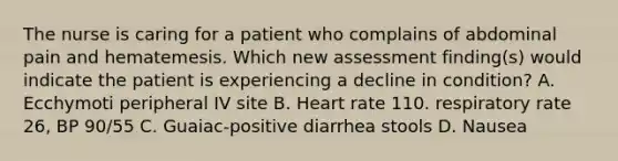 The nurse is caring for a patient who complains of abdominal pain and hematemesis. Which new assessment finding(s) would indicate the patient is experiencing a decline in condition? A. Ecchymoti peripheral IV site B. Heart rate 110. respiratory rate 26, BP 90/55 C. Guaiac-positive diarrhea stools D. Nausea