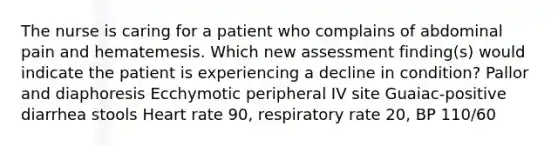 The nurse is caring for a patient who complains of abdominal pain and hematemesis. Which new assessment finding(s) would indicate the patient is experiencing a decline in condition? Pallor and diaphoresis Ecchymotic peripheral IV site Guaiac-positive diarrhea stools Heart rate 90, respiratory rate 20, BP 110/60