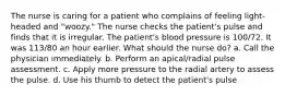 The nurse is caring for a patient who complains of feeling light-headed and "woozy." The nurse checks the patient's pulse and finds that it is irregular. The patient's blood pressure is 100/72. It was 113/80 an hour earlier. What should the nurse do? a. Call the physician immediately. b. Perform an apical/radial pulse assessment. c. Apply more pressure to the radial artery to assess the pulse. d. Use his thumb to detect the patient's pulse