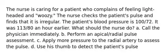 The nurse is caring for a patient who complains of feeling light-headed and "woozy." The nurse checks the patient's pulse and finds that it is irregular. The patient's blood pressure is 100/72. It was 113/80 an hour earlier. What should the nurse do? a. Call the physician immediately. b. Perform an apical/radial pulse assessment. c. Apply more pressure to the radial artery to assess the pulse. d. Use his thumb to detect the patient's pulse