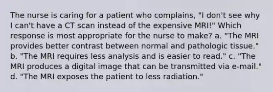 The nurse is caring for a patient who complains, "I don't see why I can't have a CT scan instead of the expensive MRI!" Which response is most appropriate for the nurse to make? a. "The MRI provides better contrast between normal and pathologic tissue." b. "The MRI requires less analysis and is easier to read." c. "The MRI produces a digital image that can be transmitted via e-mail." d. "The MRI exposes the patient to less radiation."