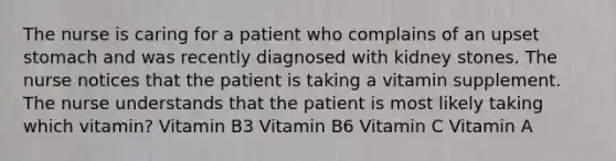 The nurse is caring for a patient who complains of an upset stomach and was recently diagnosed with kidney stones. The nurse notices that the patient is taking a vitamin supplement. The nurse understands that the patient is most likely taking which vitamin? Vitamin B3 Vitamin B6 Vitamin C Vitamin A