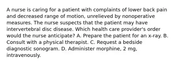 A nurse is caring for a patient with complaints of lower back pain and decreased range of motion, unrelieved by nonoperative measures. The nurse suspects that the patient may have intervertebral disc disease. Which health care provider's order would the nurse anticipate? A. Prepare the patient for an x-ray. B. Consult with a physical therapist. C. Request a bedside diagnostic sonogram. D. Administer morphine, 2 mg, intravenously.