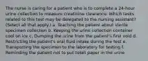 The nurse is caring for a patient who is to complete a 24-hour urine collection to measure creatinine clearance. Which tasks related to this test may be delegated to the nursing assistant? (Select all that apply.) a. Teaching the patient about sterile specimen collection b. Keeping the urine collection container cool on ice c. Dumping the urine from the patient's first void d. Restricting the patient's oral fluid intake during the test e. Transporting the specimen to the laboratory for testing f. Reminding the patient not to put toilet paper in the urine