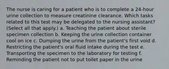 The nurse is caring for a patient who is to complete a 24-hour urine collection to measure creatinine clearance. Which tasks related to this test may be delegated to the nursing assistant? (Select all that apply.) a. Teaching the patient about sterile specimen collection b. Keeping the urine collection container cool on ice c. Dumping the urine from the patient's first void d. Restricting the patient's oral fluid intake during the test e. Transporting the specimen to the laboratory for testing f. Reminding the patient not to put toilet paper in the urine