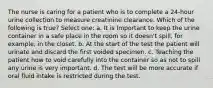 The nurse is caring for a patient who is to complete a 24-hour urine collection to measure creatinine clearance. Which of the following is true? Select one: a. It is Important to keep the urine container in a safe place in the room so it doesn't spill, for example, in the closet. b. At the start of the test the patient will urinate and discard the first voided specimen. c. Teaching the patient how to void carefully into the container so as not to spill any urine is very important. d. The test will be more accurate if oral fluid intake is restricted during the test.