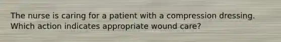 The nurse is caring for a patient with a compression dressing. Which action indicates appropriate wound care?