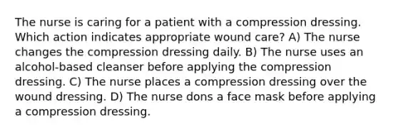 The nurse is caring for a patient with a compression dressing. Which action indicates appropriate wound care? A) The nurse changes the compression dressing daily. B) The nurse uses an alcohol-based cleanser before applying the compression dressing. C) The nurse places a compression dressing over the wound dressing. D) The nurse dons a face mask before applying a compression dressing.