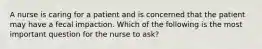 A nurse is caring for a patient and is concerned that the patient may have a fecal impaction. Which of the following is the most important question for the nurse to ask?