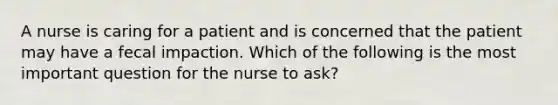 A nurse is caring for a patient and is concerned that the patient may have a fecal impaction. Which of the following is the most important question for the nurse to ask?