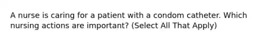 A nurse is caring for a patient with a condom catheter. Which nursing actions are important? (Select All That Apply)