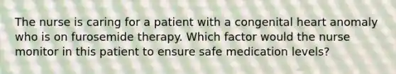 The nurse is caring for a patient with a congenital heart anomaly who is on furosemide therapy. Which factor would the nurse monitor in this patient to ensure safe medication levels?