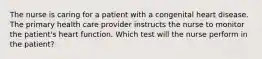 The nurse is caring for a patient with a congenital heart disease. The primary health care provider instructs the nurse to monitor the patient's heart function. Which test will the nurse perform in the patient?