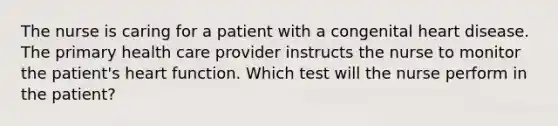 The nurse is caring for a patient with a congenital heart disease. The primary health care provider instructs the nurse to monitor the patient's heart function. Which test will the nurse perform in the patient?