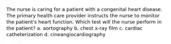 The nurse is caring for a patient with a congenital heart disease. The primary health care provider instructs the nurse to monitor the patient's heart function. Which test will the nurse perform in the patient? a. aortography b. chest x-ray film c. cardiac catheterization d. cineangiocardiography