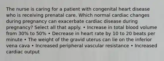 The nurse is caring for a patient with congenital heart disease who is receiving prenatal care. Which normal cardiac changes during pregnancy can exacerbate cardiac disease during pregnancy? Select all that apply. • Increase in total blood volume from 30% to 50% • Decrease in heart rate by 10 to 20 beats per minute • The weight of the gravid uterus can lie on the inferior vena cava • Increased peripheral vascular resistance • Increased cardiac output