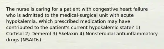 The nurse is caring for a patient with congestive heart failure who is admitted to the medical-surgical unit with acute hypokalemia. Which prescribed medication may have contributed to the patient's current hypokalemic state? 1) Cortisol 2) Demerol 3) Skelaxin 4) Nonsteroidal anti-inflammatory drugs (NSAIDs)