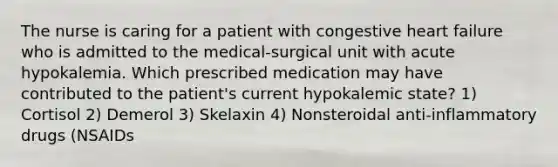 The nurse is caring for a patient with congestive heart failure who is admitted to the medical-surgical unit with acute hypokalemia. Which prescribed medication may have contributed to the patient's current hypokalemic state? 1) Cortisol 2) Demerol 3) Skelaxin 4) Nonsteroidal anti-inflammatory drugs (NSAIDs