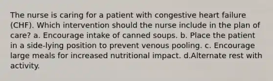 The nurse is caring for a patient with congestive heart failure (CHF). Which intervention should the nurse include in the plan of care? a. Encourage intake of canned soups. b. Place the patient in a side-lying position to prevent venous pooling. c. Encourage large meals for increased nutritional impact. d.Alternate rest with activity.