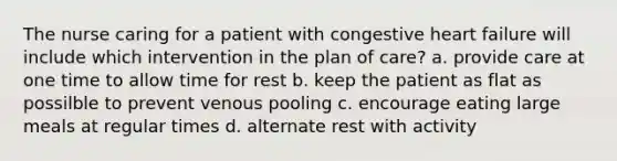 The nurse caring for a patient with congestive heart failure will include which intervention in the plan of care? a. provide care at one time to allow time for rest b. keep the patient as flat as possilble to prevent venous pooling c. encourage eating large meals at regular times d. alternate rest with activity