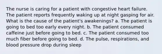 The nurse is caring for a patient with congestive heart failure. The patient reports frequently waking up at night gasping for air. What is the cause of the patient's awakenings? a. The patient is going to bed too early every night. b. The patient consumed caffeine just before going to bed. c. The patient consumed too much fiber before going to bed. d. The pulse, respirations, and blood pressure drop during sleep