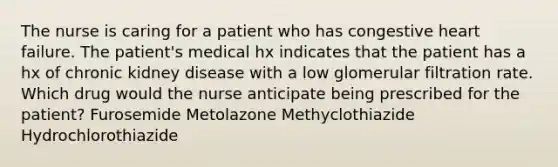 The nurse is caring for a patient who has congestive heart failure. The patient's medical hx indicates that the patient has a hx of chronic kidney disease with a low glomerular filtration rate. Which drug would the nurse anticipate being prescribed for the patient? Furosemide Metolazone Methyclothiazide Hydrochlorothiazide