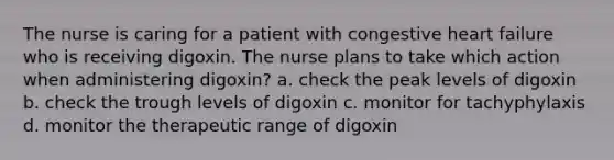 The nurse is caring for a patient with congestive heart failure who is receiving digoxin. The nurse plans to take which action when administering digoxin? a. check the peak levels of digoxin b. check the trough levels of digoxin c. monitor for tachyphylaxis d. monitor the therapeutic range of digoxin