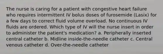 The nurse is caring for a patient with congestive heart failure who requires intermittent IV bolus doses of furosemide (Lasix) for a few days to correct fluid volume overload. No continuous IV fluids are ordered. Which type of IV will the nurse insert in order to administer the patient's medication? a. Peripherally inserted central catheter b. Midline inside-the-needle catheter c. Central venous catheter d. Over-the-needle catheter