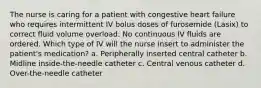 The nurse is caring for a patient with congestive heart failure who requires intermittent IV bolus doses of furosemide (Lasix) to correct fluid volume overload. No continuous IV fluids are ordered. Which type of IV will the nurse insert to administer the patient's medication? a. Peripherally inserted central catheter b. Midline inside-the-needle catheter c. Central venous catheter d. Over-the-needle catheter