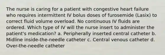 The nurse is caring for a patient with congestive heart failure who requires intermittent IV bolus doses of furosemide (Lasix) to correct fluid volume overload. No continuous IV fluids are ordered. Which type of IV will the nurse insert to administer the patient's medication? a. Peripherally inserted central catheter b. Midline inside-the-needle catheter c. Central venous catheter d. Over-the-needle catheter