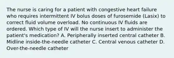 The nurse is caring for a patient with congestive heart failure who requires intermittent IV bolus doses of furosemide (Lasix) to correct fluid volume overload. No continuous IV fluids are ordered. Which type of IV will the nurse insert to administer the patient's medication? A. Peripherally inserted central catheter B. Midline inside-the-needle catheter C. Central venous catheter D. Over-the-needle catheter