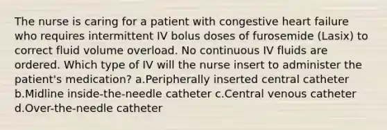 The nurse is caring for a patient with congestive heart failure who requires intermittent IV bolus doses of furosemide (Lasix) to correct fluid volume overload. No continuous IV fluids are ordered. Which type of IV will the nurse insert to administer the patient's medication? a.Peripherally inserted central catheter b.Midline inside-the-needle catheter c.Central venous catheter d.Over-the-needle catheter