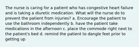 The nurse is caring for a patient who has congestive heart failure and is taking a diuretic medication. What will the nurse do to prevent the patient from injuries? a. Encourage the patient to use the bathroom independently b. have the patient take medications in the afternoon c. place the commode right next to the patient's bed d. remind the patient to dangle feet prior to getting up