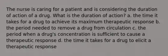 The nurse is caring for a patient and is considering the duration of action of a drug. What is the duration of action? a. the time it takes for a drug to achieve its maximum therapeutic response b. the period needed to remove a drug from circulation c. the period when a drug's concentration is sufficient to cause a therapeutic response d. the time it takes for a drug to elicit a therapeutic response