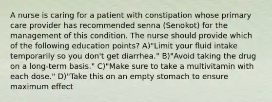 A nurse is caring for a patient with constipation whose primary care provider has recommended senna (Senokot) for the management of this condition. The nurse should provide which of the following education points? A)"Limit your fluid intake temporarily so you don't get diarrhea." B)"Avoid taking the drug on a long-term basis." C)"Make sure to take a multivitamin with each dose." D)"Take this on an empty stomach to ensure maximum effect