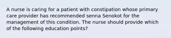 A nurse is caring for a patient with constipation whose primary care provider has recommended senna Senokot for the management of this condition. The nurse should provide which of the following education points?