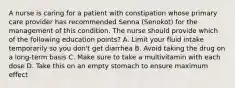 A nurse is caring for a patient with constipation whose primary care provider has recommended Senna (Senokot) for the management of this condition. The nurse should provide which of the following education points? A. Limit your fluid intake temporarily so you don't get diarrhea B. Avoid taking the drug on a long-term basis C. Make sure to take a multivitamin with each dose D. Take this on an empty stomach to ensure maximum effect