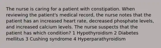 The nurse is caring for a patient with constipation. When reviewing the patient's medical record, the nurse notes that the patient has an increased heart rate, decreased phosphate levels, and increased calcium levels. The nurse suspects that the patient has which condition? 1 Hypothyroidism 2 Diabetes mellitus 3 Cushing syndrome 4 Hyperparathyroidism