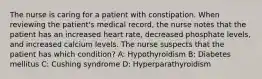 The nurse is caring for a patient with constipation. When reviewing the patient's medical record, the nurse notes that the patient has an increased heart rate, decreased phosphate levels, and increased calcium levels. The nurse suspects that the patient has which condition? A: Hypothyroidism B: Diabetes mellitus C: Cushing syndrome D: Hyperparathyroidism