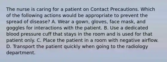 The nurse is caring for a patient on Contact Precautions. Which of the following actions would be appropriate to prevent the spread of disease? A. Wear a gown, gloves, face mask, and goggles for interactions with the patient. B. Use a dedicated blood pressure cuff that stays in the room and is used for that patient only. C. Place the patient in a room with negative airflow. D. Transport the patient quickly when going to the radiology department.