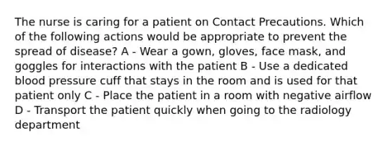 The nurse is caring for a patient on Contact Precautions. Which of the following actions would be appropriate to prevent the spread of disease? A - Wear a gown, gloves, face mask, and goggles for interactions with the patient B - Use a dedicated blood pressure cuff that stays in the room and is used for that patient only C - Place the patient in a room with negative airflow D - Transport the patient quickly when going to the radiology department