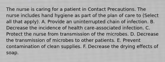 The nurse is caring for a patient in Contact Precautions. The nurse includes hand hygiene as part of the plan of care to (Select all that apply). A. Provide an uninterrupted chain of infection. B. Decrease the incidence of health care-associated infection. C. Protect the nurse from transmission of the microbes. D. Decrease the transmission of microbes to other patients. E. Prevent contamination of clean supplies. F. Decrease the drying effects of soap.